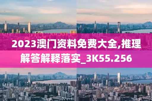 2023澳门资料免费大全,推理解答解释落实_3K55.256