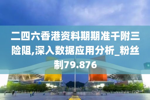 二四六香港资料期期准千附三险阻,深入数据应用分析_粉丝制79.876
