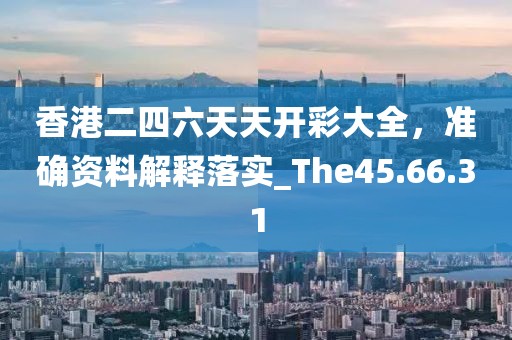 香港二四六天天开彩大全，准确资料解释落实_The45.66.31