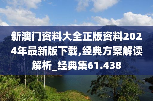 新澳门资料大全正版资料2024年最新版下载,经典方案解读解析_经典集61.438