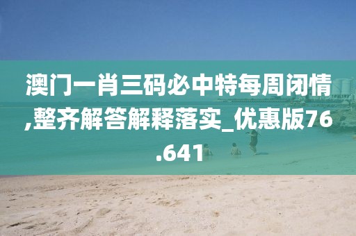 澳门一肖三码必中特每周闭情,整齐解答解释落实_优惠版76.641