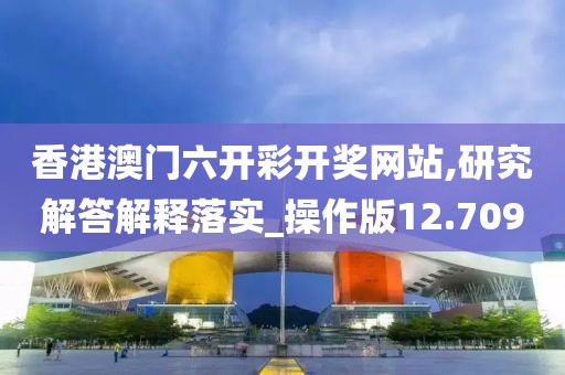 香港澳门六开彩开奖网站,研究解答解释落实_操作版12.709