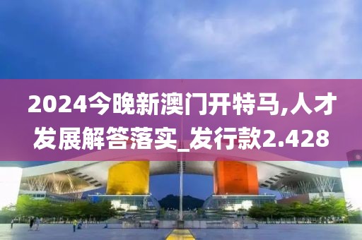 2024今晚新澳门开特马,人才发展解答落实_发行款2.428