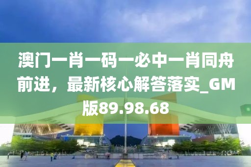 澳门一肖一码一必中一肖同舟前进，最新核心解答落实_GM版89.98.68