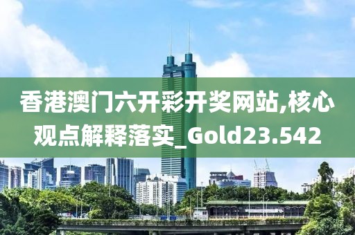 香港澳门六开彩开奖网站,核心观点解释落实_Gold23.542