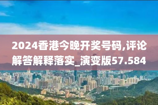 2024香港今晚开奖号码,评论解答解释落实_演变版57.584
