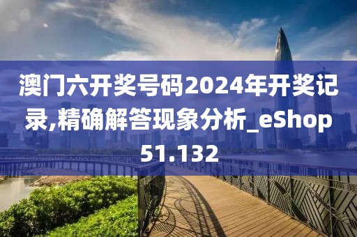澳门六开奖号码2024年开奖记录,精确解答现象分析_eShop51.132