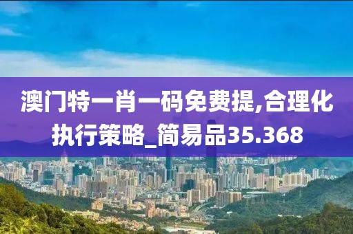 澳门特一肖一码免费提,合理化执行策略_简易品35.368