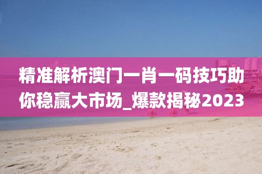 精准解析澳门一肖一码技巧助你稳赢大市场_爆款揭秘2023
