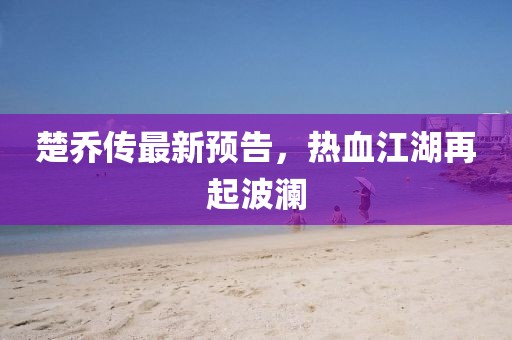 楚乔传最新预告，热血江湖再起波澜