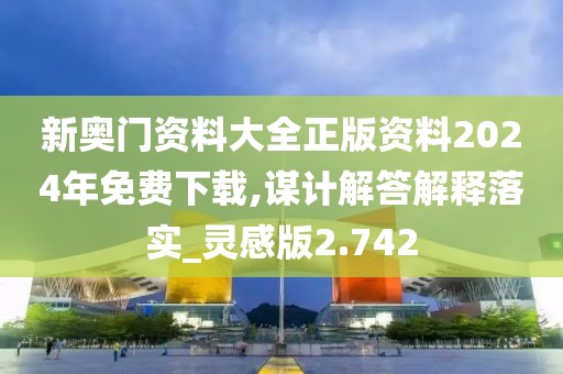 新奥门资料大全正版资料2024年免费下载,谋计解答解释落实_灵感版2.742