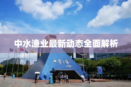 中水渔业最新动态全面解析