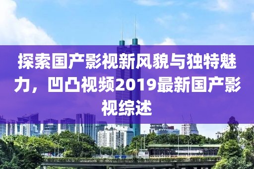 探索国产影视新风貌与独特魅力，凹凸视频2019最新国产影视综述