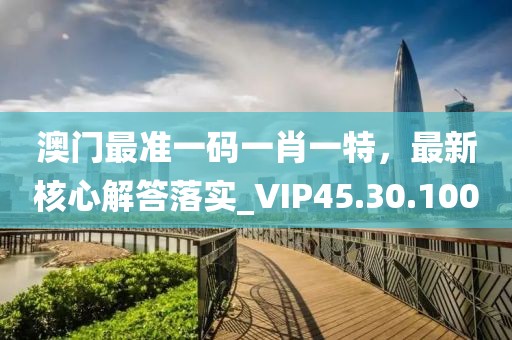 澳门最准一码一肖一特，最新核心解答落实_VIP45.30.100