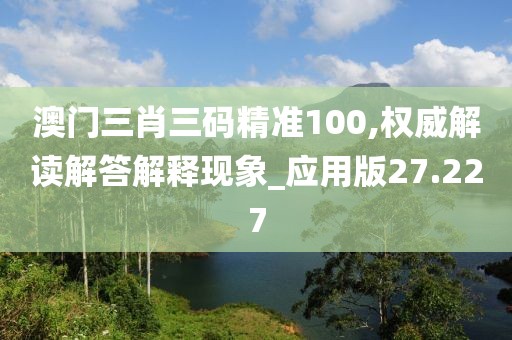澳门三肖三码精准100,权威解读解答解释现象_应用版27.227
