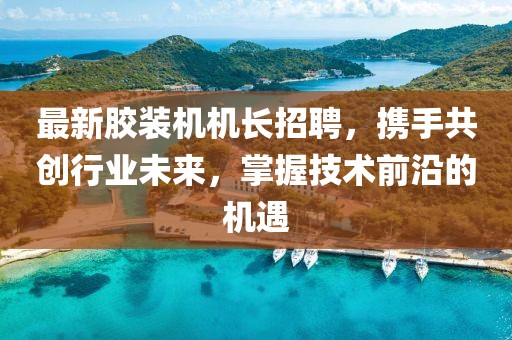 最新胶装机机长招聘，携手共创行业未来，掌握技术前沿的机遇
