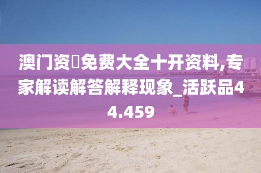 澳门资枓免费大全十开资料,专家解读解答解释现象_活跃品44.459