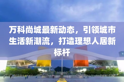 万科尚城最新动态，引领城市生活新潮流，打造理想人居新标杆
