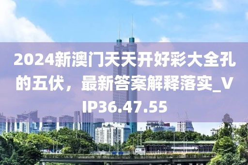 2024新澳门天天开好彩大全孔的五伏，最新答案解释落实_VIP36.47.55