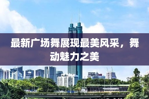 最新广场舞展现最美风采，舞动魅力之美