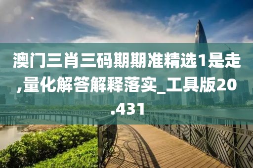 澳门三肖三码期期准精选1是走,量化解答解释落实_工具版20.431