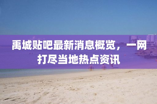 禹城贴吧最新消息概览，一网打尽当地热点资讯