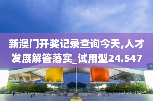 新澳门开奖记录查询今天,人才发展解答落实_试用型24.547