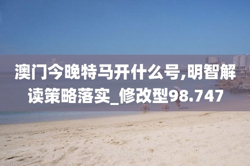 澳门今晚特马开什么号,明智解读策略落实_修改型98.747