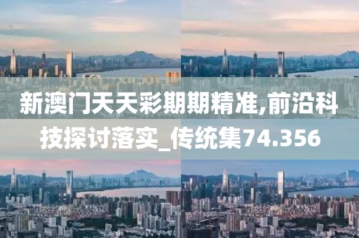 新澳门天天彩期期精准,前沿科技探讨落实_传统集74.356