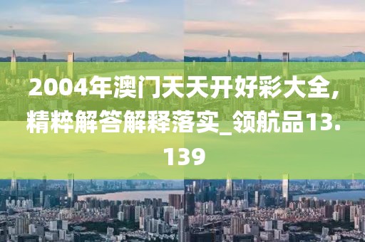 2004年澳门天天开好彩大全,精粹解答解释落实_领航品13.139