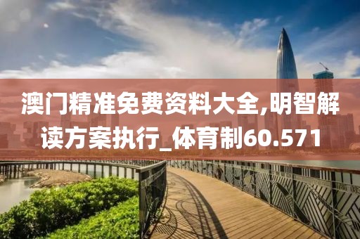 澳门精准免费资料大全,明智解读方案执行_体育制60.571