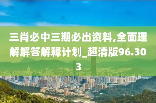 三肖必中三期必出资料,全面理解解答解释计划_超清版96.303