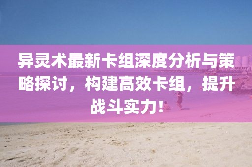 异灵术最新卡组深度分析与策略探讨，构建高效卡组，提升战斗实力！