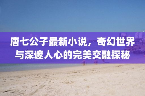 唐七公子最新小说，奇幻世界与深邃人心的完美交融探秘