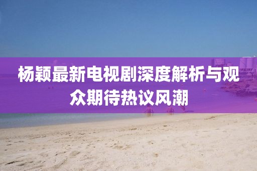 杨颖最新电视剧深度解析与观众期待热议风潮