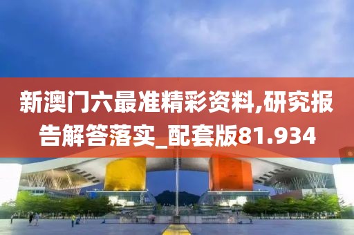 新澳门六最准精彩资料,研究报告解答落实_配套版81.934