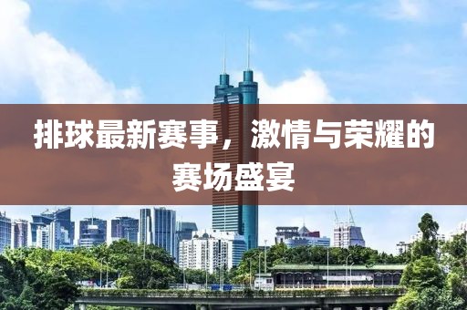 排球最新赛事，激情与荣耀的赛场盛宴