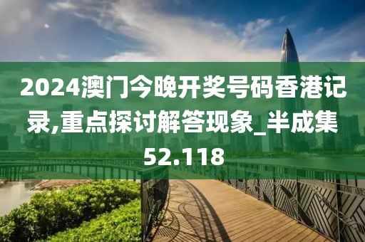 2024澳门今晚开奖号码香港记录,重点探讨解答现象_半成集52.118