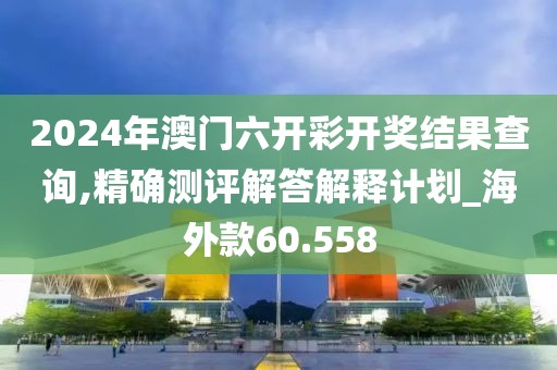 2024年澳门六开彩开奖结果查询,精确测评解答解释计划_海外款60.558
