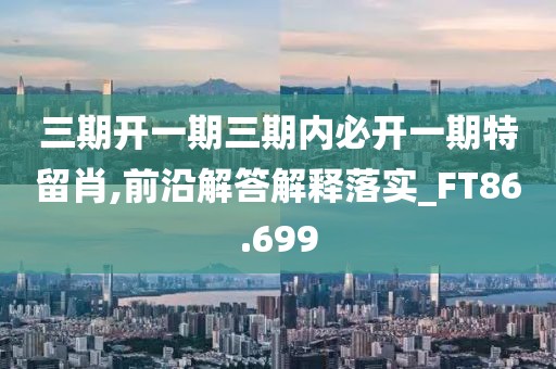 三期开一期三期内必开一期特留肖,前沿解答解释落实_FT86.699