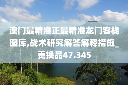 澳门最精准正最精准龙门客栈图库,战术研究解答解释措施_更换品47.345
