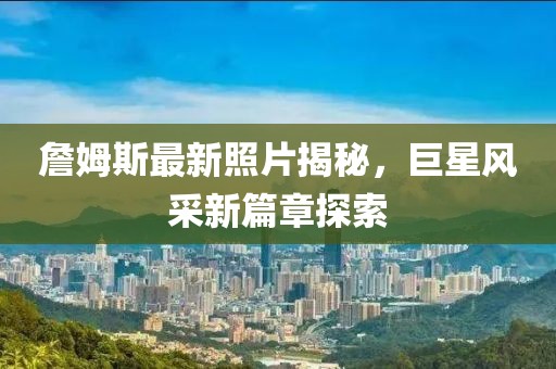 詹姆斯最新照片揭秘，巨星风采新篇章探索