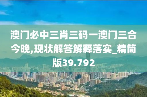 澳门必中三肖三码一澳门三合今晚,现状解答解释落实_精简版39.792