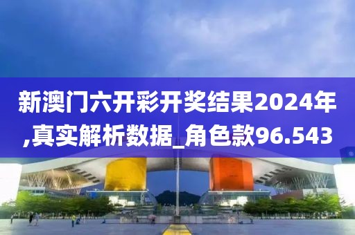 新澳门六开彩开奖结果2024年,真实解析数据_角色款96.543