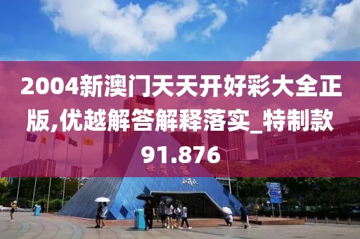 2004新澳门天天开好彩大全正版,优越解答解释落实_特制款91.876