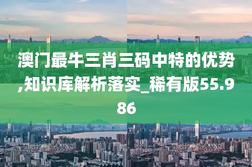 澳门最牛三肖三码中特的优势,知识库解析落实_稀有版55.986