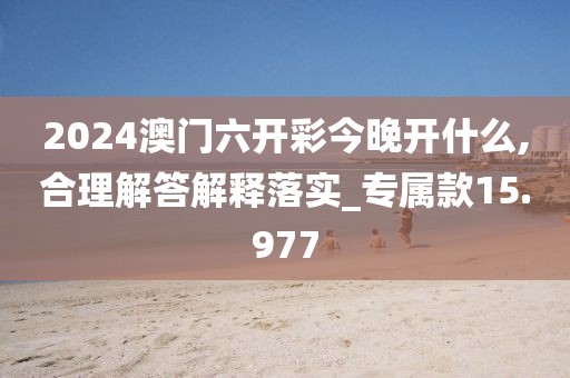 2024澳门六开彩今晚开什么,合理解答解释落实_专属款15.977