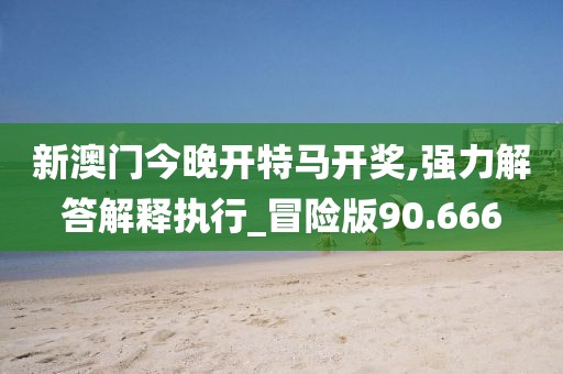 新澳门今晚开特马开奖,强力解答解释执行_冒险版90.666