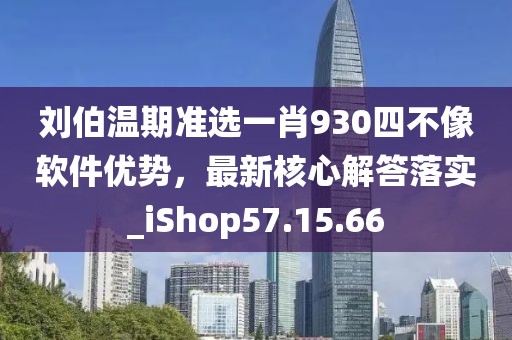 刘伯温期准选一肖930四不像软件优势，最新核心解答落实_iShop57.15.66