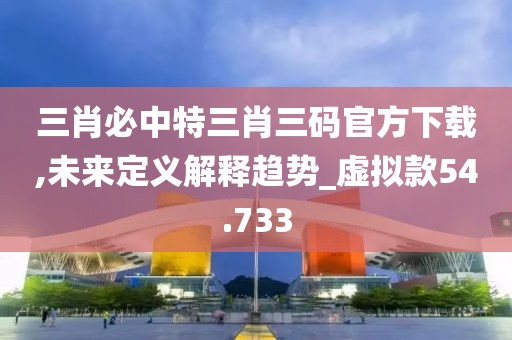 三肖必中特三肖三码官方下载,未来定义解释趋势_虚拟款54.733